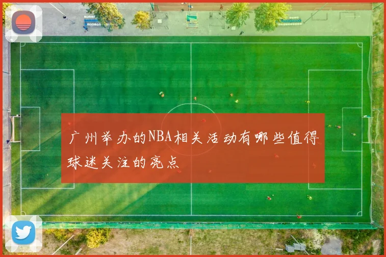 广州举办的NBA相关活动有哪些值得球迷关注的亮点