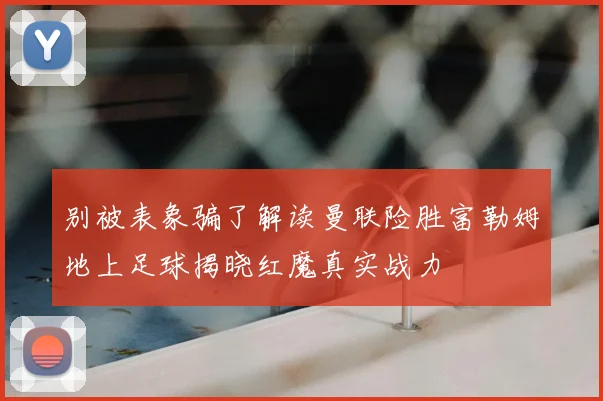 别被表象骗了解读曼联险胜富勒姆地上足球揭晓红魔真实战力