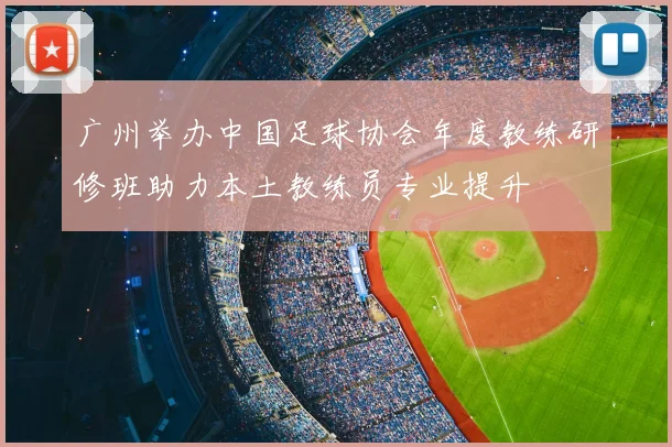 广州举办中国足球协会年度教练研修班助力本土教练员专业提升