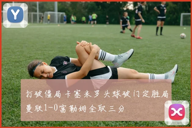 打破僵局卡塞米罗头球破门定胜局曼联1-0富勒姆全取三分