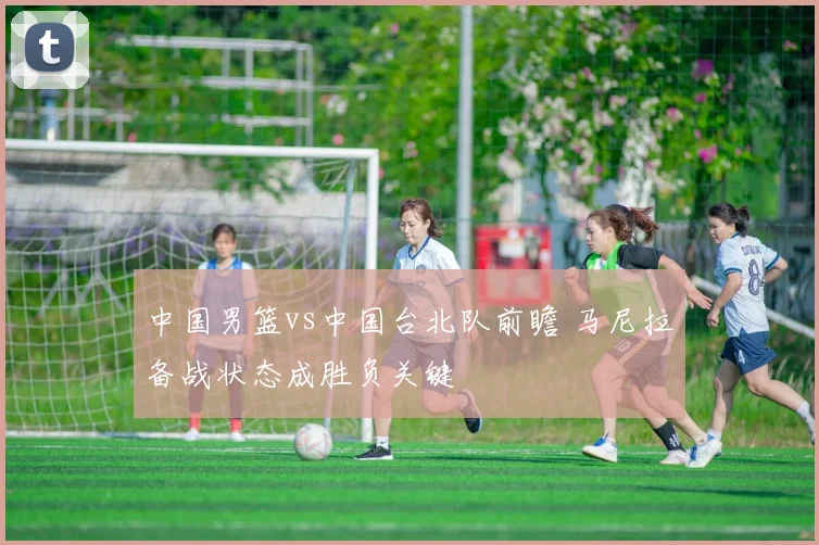 中国男篮vs中国台北队前瞻 马尼拉备战状态成胜负关键