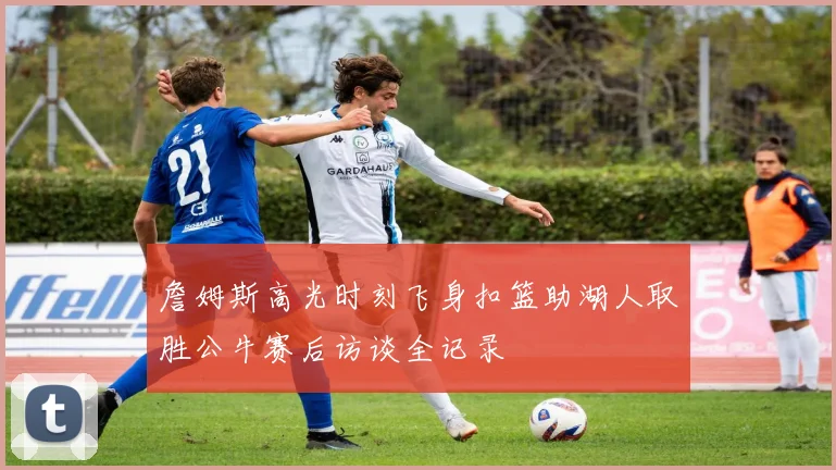 詹姆斯高光时刻飞身扣篮助湖人取胜公牛赛后访谈全记录