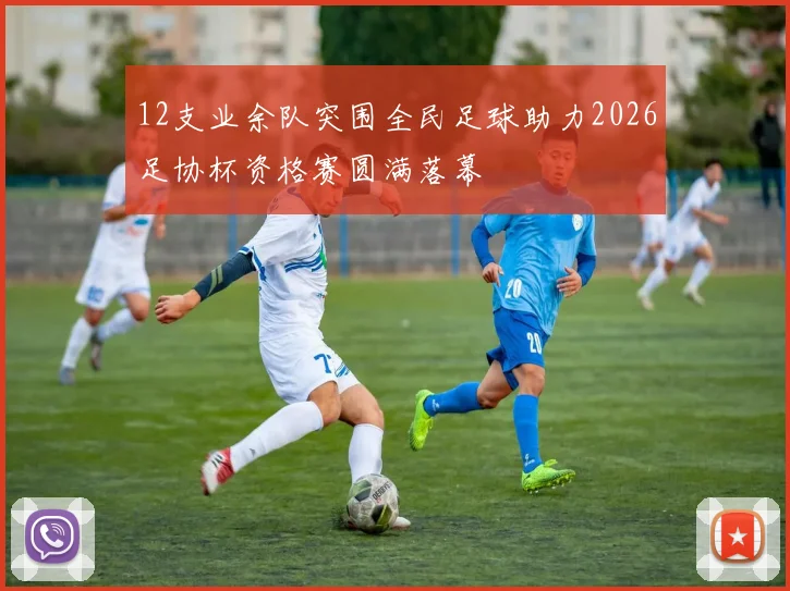 12支业余队突围全民足球助力2026足协杯资格赛圆满落幕