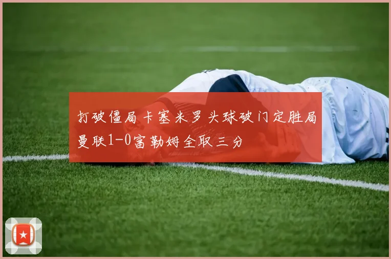 打破僵局卡塞米罗头球破门定胜局曼联1-0富勒姆全取三分