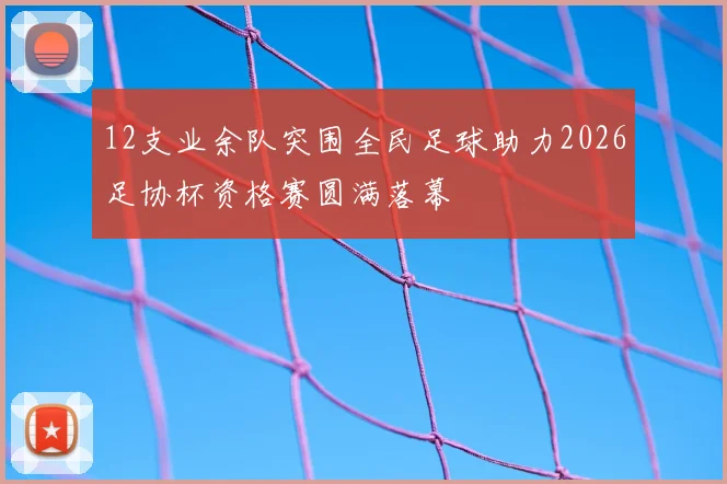 12支业余队突围全民足球助力2026足协杯资格赛圆满落幕