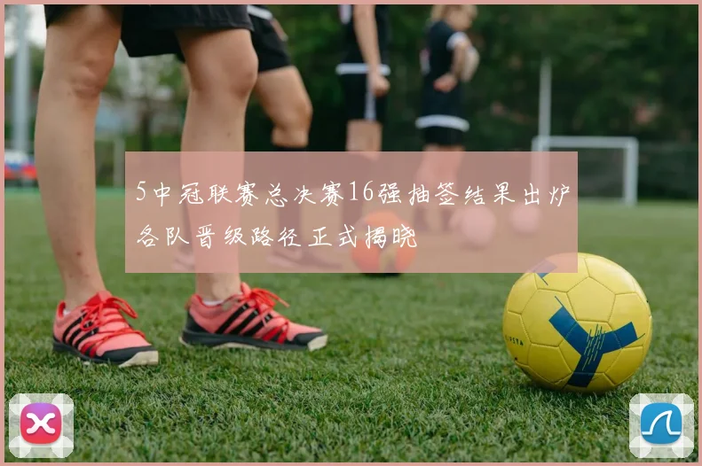 5中冠联赛总决赛16强抽签结果出炉各队晋级路径正式揭晓