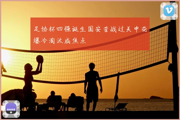 足协杯四强诞生国安苦战过关申花爆冷淘汰成焦点