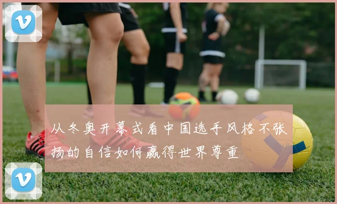 从冬奥开幕式看中国选手风格不张扬的自信如何赢得世界尊重