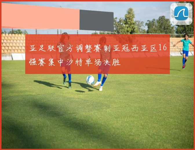 亚足联官方调整赛制亚冠西亚区16强赛集中沙特单场决胜