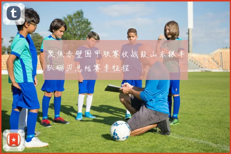 聚焦赤壁围甲联赛收战鼓山东银丰队砺刃总结赛季征程