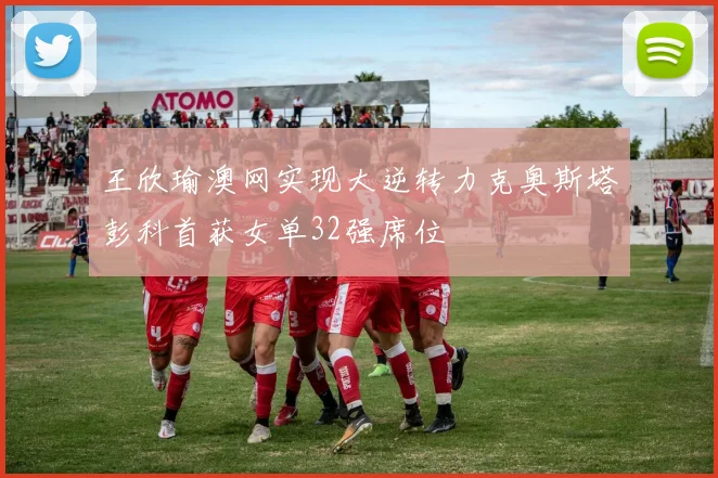 王欣瑜澳网实现大逆转力克奥斯塔彭科首获女单32强席位